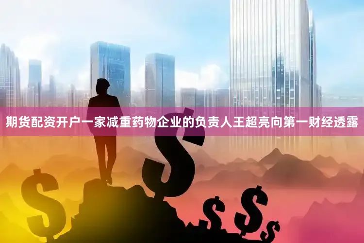 期货配资开户一家减重药物企业的负责人王超亮向第一财经透露