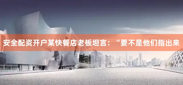 安全配资开户某快餐店老板坦言：“要不是他们指出来