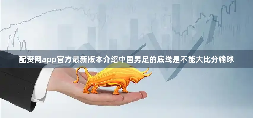 配资网app官方最新版本介绍中国男足的底线是不能大比分输球