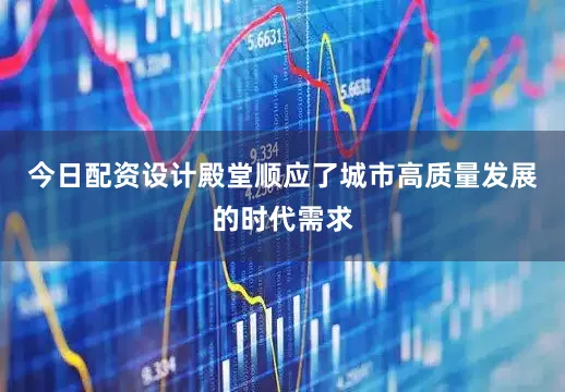 今日配资设计殿堂顺应了城市高质量发展的时代需求