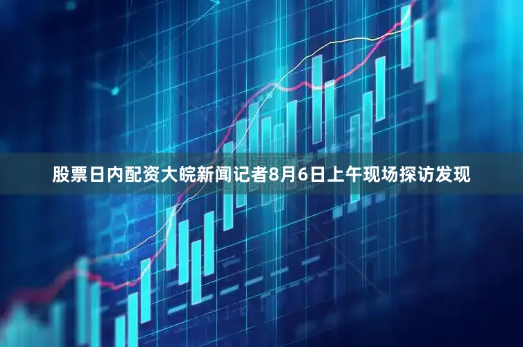 股票日内配资大皖新闻记者8月6日上午现场探访发现