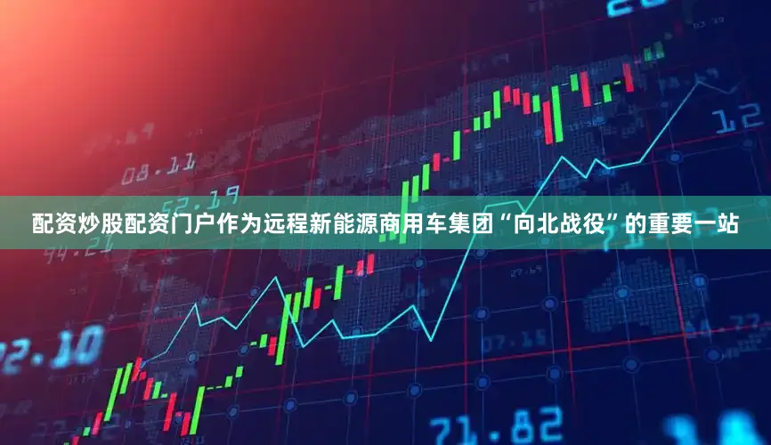 配资炒股配资门户作为远程新能源商用车集团“向北战役”的重要一站