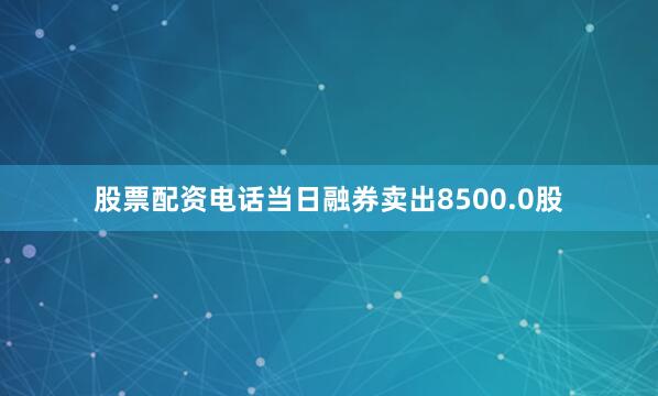 股票配资电话当日融券卖出8500.0股