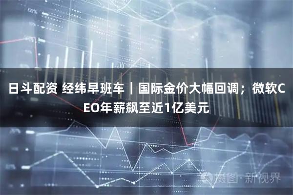 日斗配资 经纬早班车｜国际金价大幅回调；微软CEO年薪飙至近1亿美元