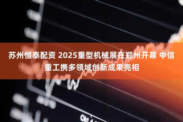 苏州恒泰配资 2025重型机械展在郑州开幕 中信重工携多领域创新成果亮相
