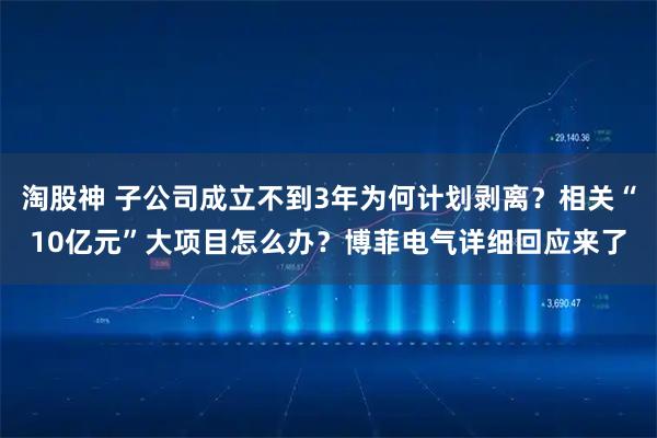 淘股神 子公司成立不到3年为何计划剥离？相关“10亿元”大项目怎么办？博菲电气详细回应来了