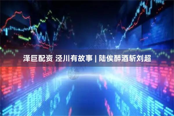 泽巨配资 泾川有故事 | 陆俟醉酒斩刘超