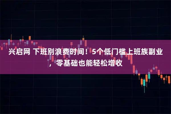 兴启网 下班别浪费时间！5个低门槛上班族副业，零基础也能轻松增收