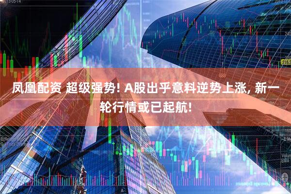 凤凰配资 超级强势! A股出乎意料逆势上涨, 新一轮行情或已起航!