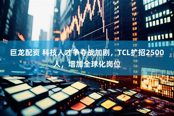 巨龙配资 科技人才争夺战加剧，TCL扩招2500人，增加全球化岗位
