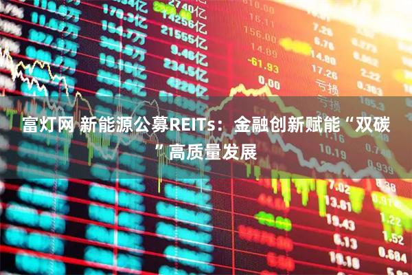富灯网 新能源公募REITs：金融创新赋能“双碳”高质量发展