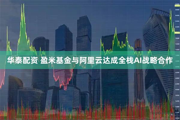 华泰配资 盈米基金与阿里云达成全栈AI战略合作