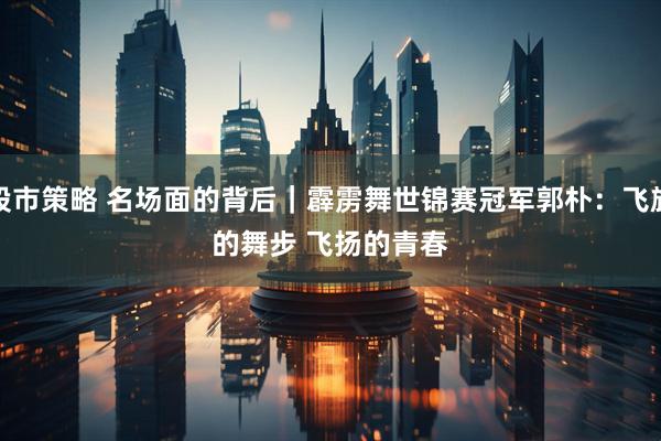 股市策略 名场面的背后｜霹雳舞世锦赛冠军郭朴：飞旋的舞步 飞扬的青春