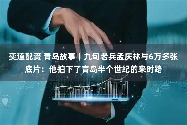 奕道配资 青岛故事｜九旬老兵孟庆林与6万多张底片：他拍下了青岛半个世纪的来时路