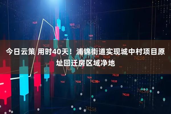 今日云策 用时40天！浦锦街道实现城中村项目原址回迁房区域净地
