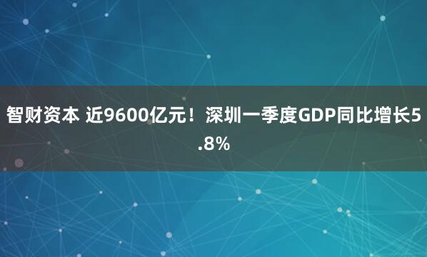 智财资本 近9600亿元！深圳一季度GDP同比增长5.8%