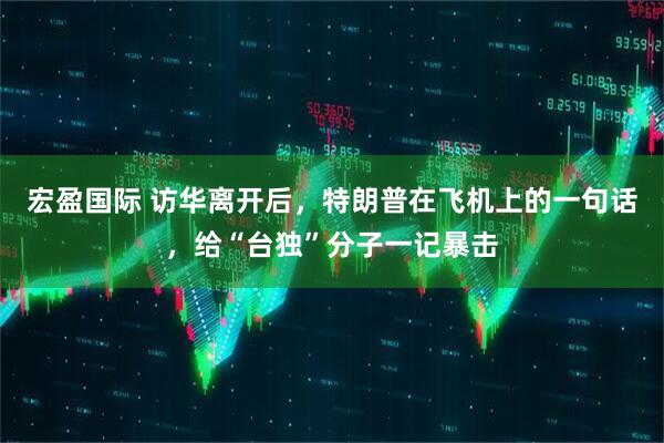 宏盈国际 访华离开后，特朗普在飞机上的一句话，给“台独”分子一记暴击