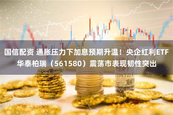 国信配资 通胀压力下加息预期升温！央企红利ETF华泰柏瑞（561580）震荡市表现韧性突出
