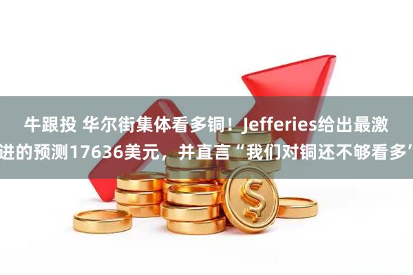 牛跟投 华尔街集体看多铜！Jefferies给出最激进的预测17636美元，并直言“我们对铜还不够看多”