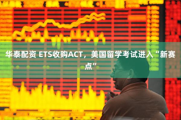 华泰配资 ETS收购ACT，美国留学考试进入“新赛点”