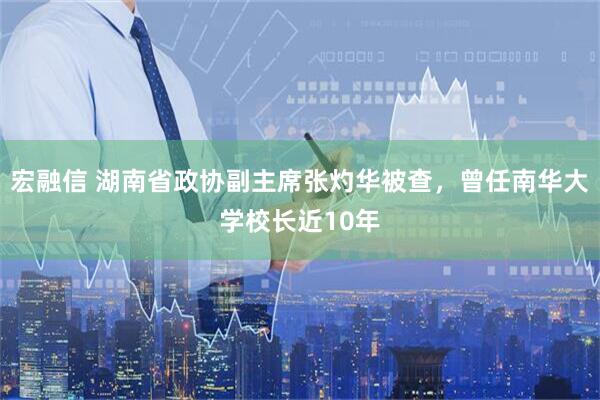 宏融信 湖南省政协副主席张灼华被查，曾任南华大学校长近10年