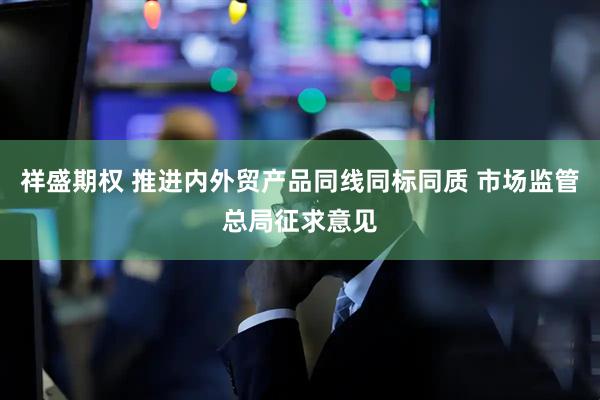 祥盛期权 推进内外贸产品同线同标同质 市场监管总局征求意见