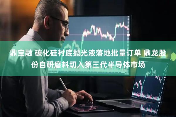 鼎宝融 碳化硅衬底抛光液落地批量订单 鼎龙股份自研磨料切入第三代半导体市场